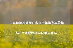 日本首相石破茂：未来十年将为半导体与AI行业提供超650亿美元补贴-第1张图片-山东威力重工