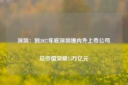 深圳：到2027年底深圳境内外上市公司总市值突破15万亿元-第1张图片-山东威力重工