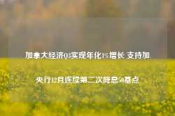 加拿大经济Q3实现年化1%增长 支持加央行12月连续第二次降息50基点-第1张图片-山东威力重工